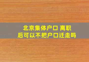 北京集体户口 离职后可以不把户口迁走吗